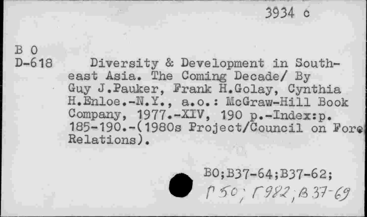 ﻿3934 c
B 0
D-618 Diversity & Development in Southeast Asia. The Coming Decade/ By Guy J.Panker, Prank H.Golay, Cynthia H.Enloe.-N.Y., a.o.: McGraw-Hill Book Company, 1977.-XIV, 190 p.-Index:p. 185-190.-(1980s Project/Council on Pore Relations).
•B0;B37-64;B37-62;
P